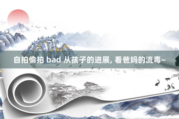 自拍偷拍 bad 从孩子的进展， 看爸妈的流毒~