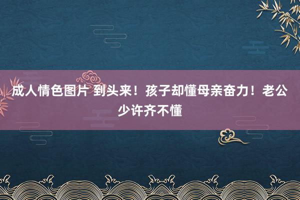 成人情色图片 到头来！孩子却懂母亲奋力！老公少许齐不懂