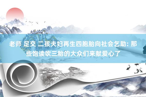 老师 足交 二孩夫妇再生四胞胎向社会乞助: 那些饱读吹三胎的大众们来献爱心了