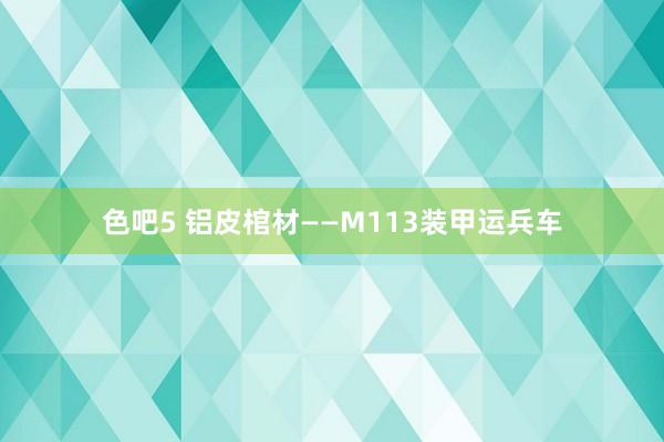 色吧5 铝皮棺材——M113装甲运兵车