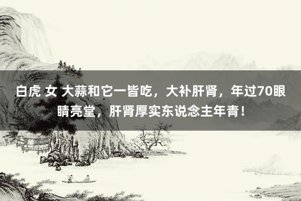 白虎 女 大蒜和它一皆吃，大补肝肾，年过70眼睛亮堂，肝肾厚实东说念主年青！