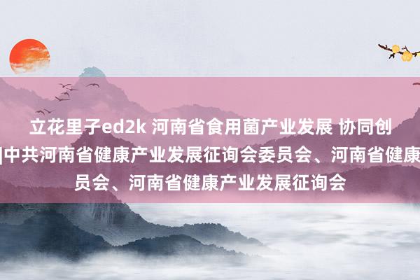 立花里子ed2k 河南省食用菌产业发展 协同创新发展征询评释|中共河南省健康产业发展征询会委员会、河南省健康产业发展征询会