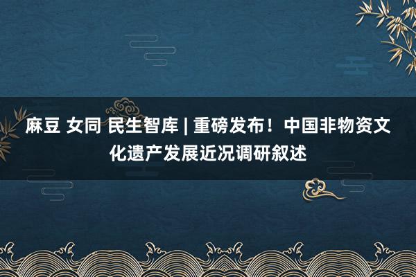 麻豆 女同 民生智库 | 重磅发布！中国非物资文化遗产发展近况调研叙述