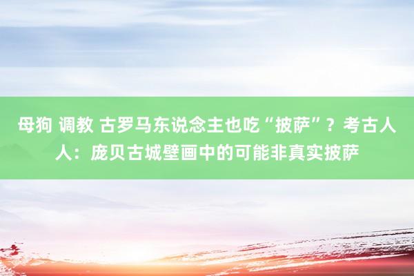 母狗 调教 古罗马东说念主也吃“披萨”？考古人人：庞贝古城壁画中的可能非真实披萨