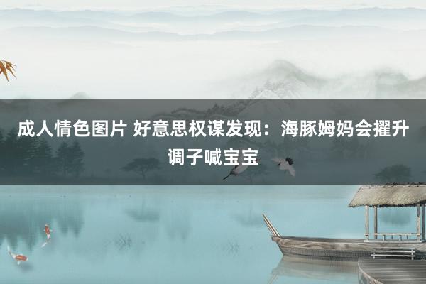 成人情色图片 好意思权谋发现：海豚姆妈会擢升调子喊宝宝
