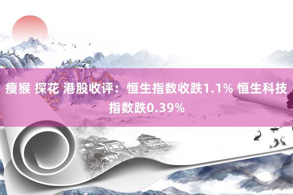 瘦猴 探花 港股收评：恒生指数收跌1.1% 恒生科技指数跌0.39%