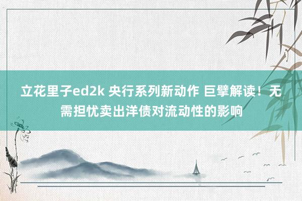 立花里子ed2k 央行系列新动作 巨擘解读！无需担忧卖出洋债对流动性的影响