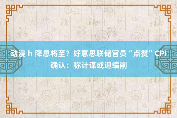 动漫 h 降息将至？好意思联储官员“点赞”CPI确认：称计谋或迎编削