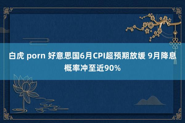 白虎 porn 好意思国6月CPI超预期放缓 9月降息概率冲至近90%