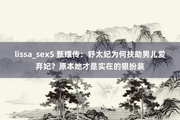 lissa_sex5 甄嬛传：舒太妃为何扶助男儿爱弃妃？原本她才是实在的狠扮装