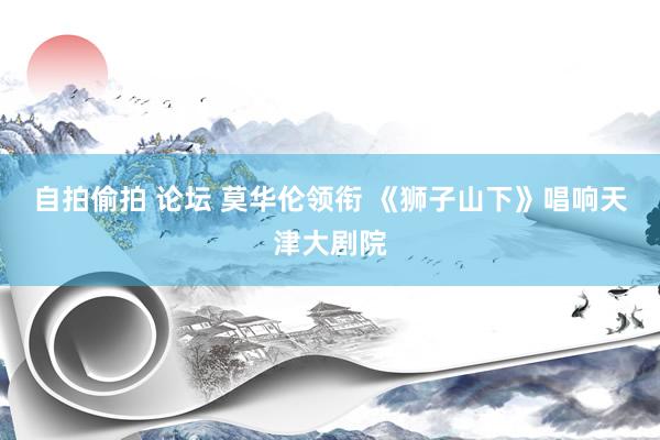 自拍偷拍 论坛 莫华伦领衔 《狮子山下》唱响天津大剧院
