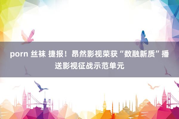 porn 丝袜 捷报！昂然影视荣获“数融新质”播送影视征战示范单元