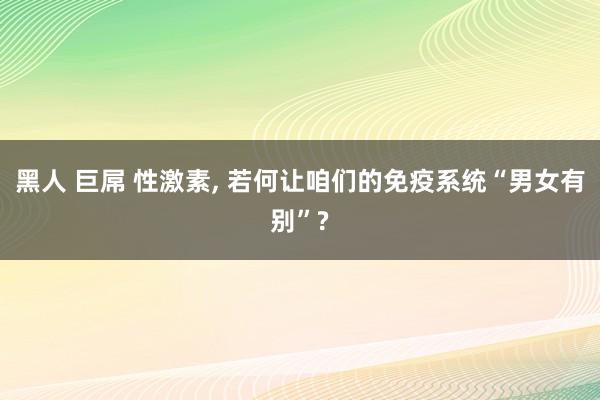 黑人 巨屌 性激素， 若何让咱们的免疫系统“男女有别”?