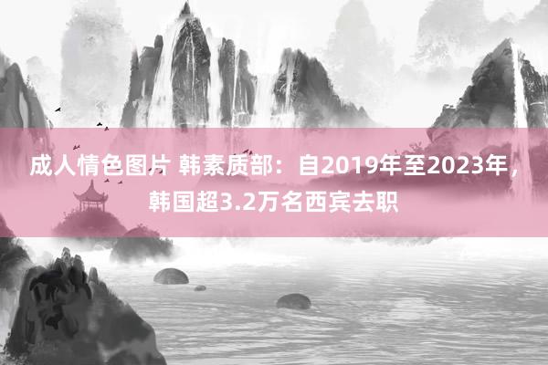 成人情色图片 韩素质部：自2019年至2023年，韩国超3.2万名西宾去职