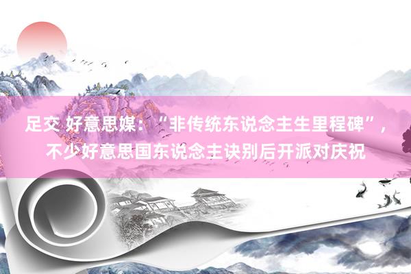 足交 好意思媒：“非传统东说念主生里程碑”，不少好意思国东说念主诀别后开派对庆祝