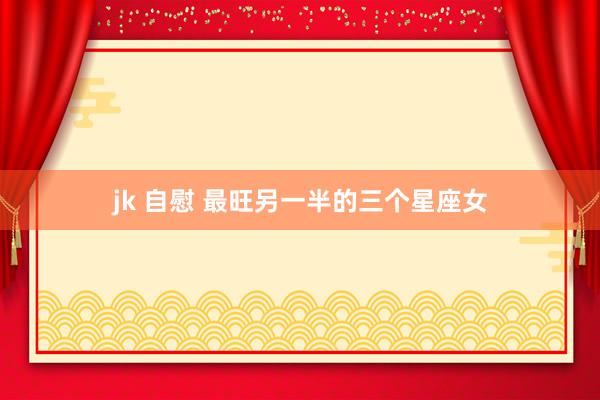 jk 自慰 最旺另一半的三个星座女