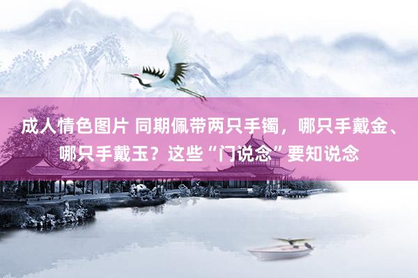 成人情色图片 同期佩带两只手镯，哪只手戴金、哪只手戴玉？这些“门说念”要知说念