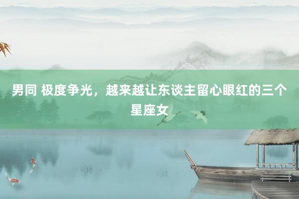 男同 极度争光，越来越让东谈主留心眼红的三个星座女