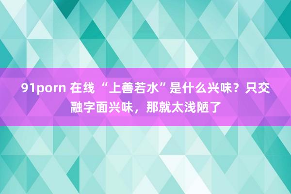 91porn 在线 “上善若水”是什么兴味？只交融字面兴味，那就太浅陋了