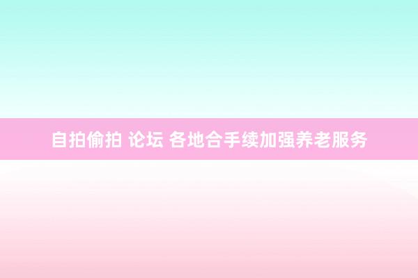 自拍偷拍 论坛 各地合手续加强养老服务