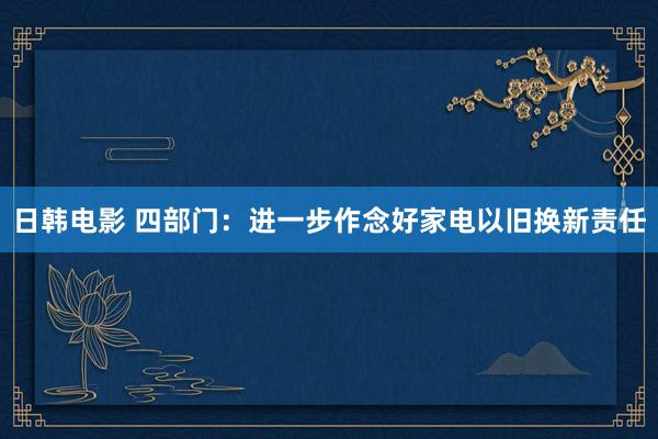 日韩电影 四部门：进一步作念好家电以旧换新责任