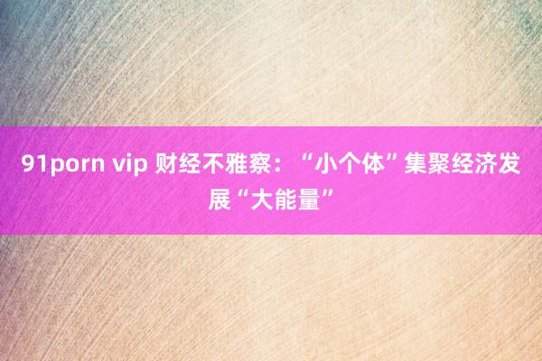 91porn vip 财经不雅察：“小个体”集聚经济发展“大能量”