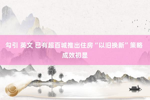 勾引 英文 已有超百城推出住房“以旧换新”策略 成效初显