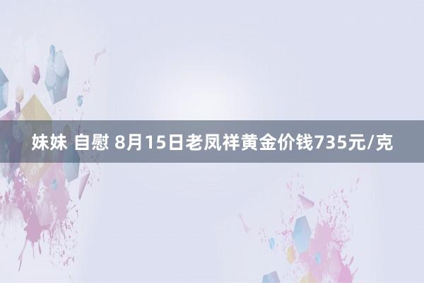 妹妹 自慰 8月15日老凤祥黄金价钱735元/克