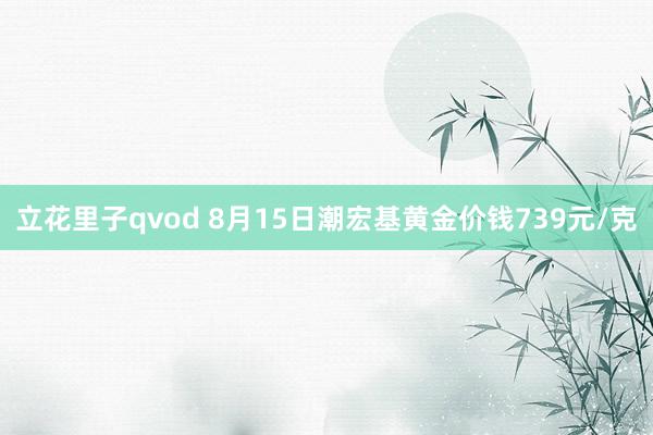 立花里子qvod 8月15日潮宏基黄金价钱739元/克