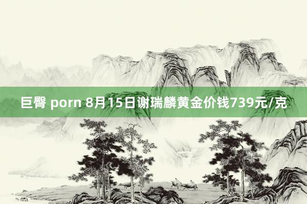 巨臀 porn 8月15日谢瑞麟黄金价钱739元/克