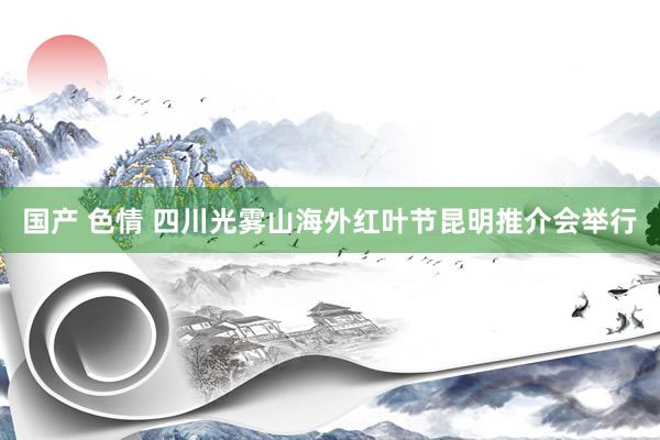国产 色情 四川光雾山海外红叶节昆明推介会举行