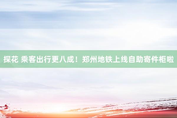 探花 乘客出行更八成！郑州地铁上线自助寄件柜啦