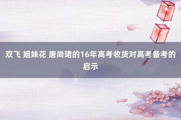 双飞 姐妹花 唐尚珺的16年高考收货对高考备考的启示