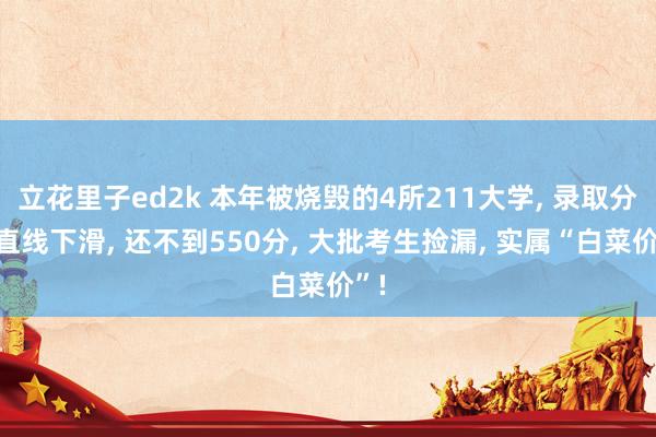 立花里子ed2k 本年被烧毁的4所211大学， 录取分数直线下滑， 还不到550分， 大批考生捡漏， 实属“白菜价”!