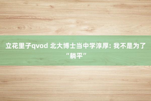 立花里子qvod 北大博士当中学淳厚: 我不是为了“躺平”