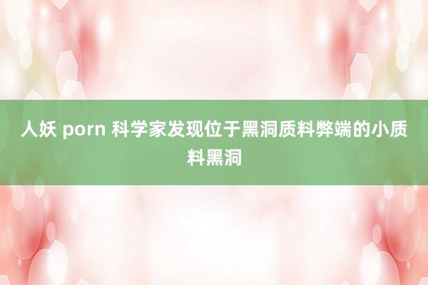 人妖 porn 科学家发现位于黑洞质料弊端的小质料黑洞