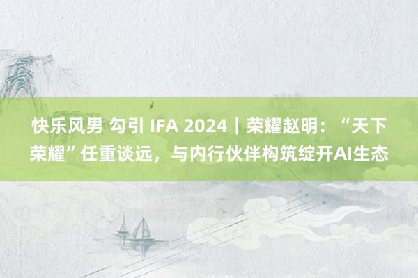 快乐风男 勾引 IFA 2024｜荣耀赵明：“天下荣耀”任重谈远，与内行伙伴构筑绽开AI生态