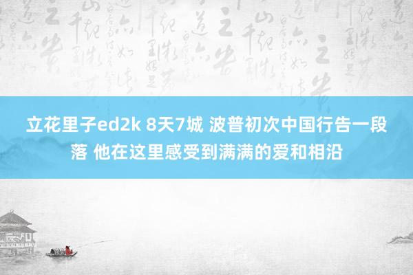立花里子ed2k 8天7城 波普初次中国行告一段落 他在这里感受到满满的爱和相沿