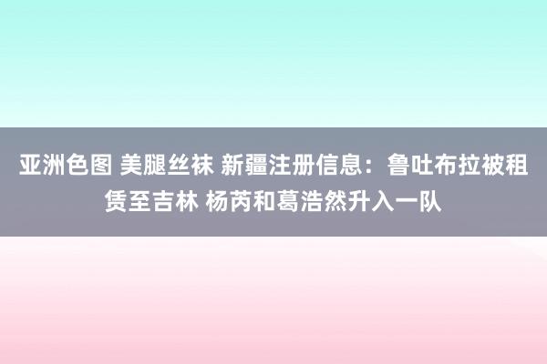 亚洲色图 美腿丝袜 新疆注册信息：鲁吐布拉被租赁至吉林 杨芮和葛浩然升入一队