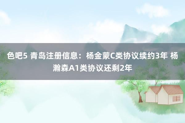 色吧5 青岛注册信息：杨金蒙C类协议续约3年 杨瀚森A1类协议还剩2年