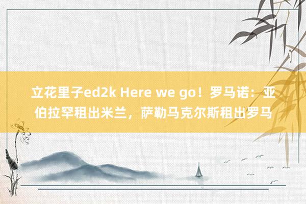 立花里子ed2k Here we go！罗马诺：亚伯拉罕租出米兰，萨勒马克尔斯租出罗马