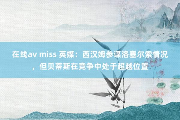 在线av miss 英媒：西汉姆参谋洛塞尔索情况，但贝蒂斯在竞争中处于超越位置