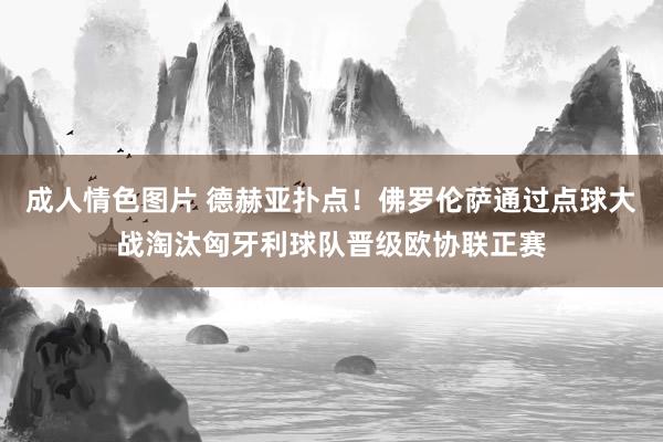 成人情色图片 德赫亚扑点！佛罗伦萨通过点球大战淘汰匈牙利球队晋级欧协联正赛