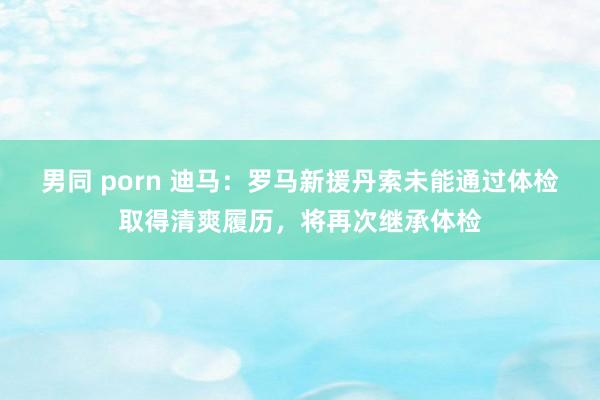 男同 porn 迪马：罗马新援丹索未能通过体检取得清爽履历，将再次继承体检
