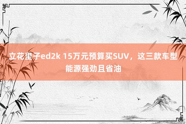 立花里子ed2k 15万元预算买SUV，这三款车型能源强劲且省油