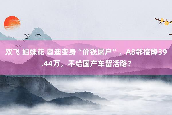 双飞 姐妹花 奥迪变身“价钱屠户”，A8邻接降39.44万，不给国产车留活路？