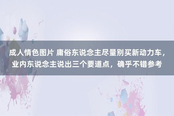 成人情色图片 庸俗东说念主尽量别买新动力车，业内东说念主说出三个要道点，确乎不错参考