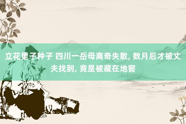 立花里子种子 四川一岳母离奇失散， 数月后才被丈夫找到， 竟是被藏在地窖
