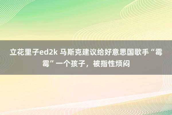 立花里子ed2k 马斯克建议给好意思国歌手“霉霉”一个孩子，被指性烦闷