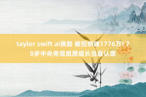taylor swift ai换脸 被控纳贿1776万! 70岁中央旁观组原组长当庭认罪